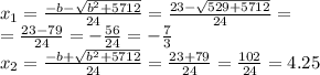 x_1 = \frac{ - b - \sqrt{ {b}^{2} + 5712} }{24} = \frac{ 23 - \sqrt{529 + 5712} }{24} = \\ = \frac{ 23 - 79}{24} = - \frac{56}{24} = - \frac{7}{3} \\ x_2 = \frac{ - b + \sqrt{ {b}^{2} + 5712} }{24} = \frac{23 + 79}{24} = \frac{102}{24} = 4.25