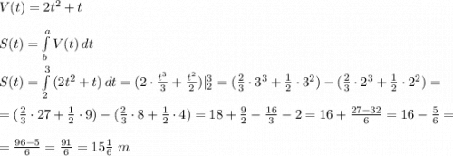 V(t)=2t^2+t \\ \\ S(t)=\int\limits^a_b {V(t)} \, dt \\ \\ S(t)=\int\limits^3_2 {(2t^2+t)} \, dt=(2\cdot \frac{t^3}{3}+\frac{t^2}{2})|^3_2=(\frac{2}{3}\cdot 3^3+\frac{1}{2}\cdot 3^2)-(\frac{2}{3}\cdot 2^3 +\frac{1}{2}\cdot 2^2 )=\\ \\ = (\frac{2}{3}\cdot 27+\frac{1}{2}\cdot 9)-(\frac{2}{3}\cdot 8+\frac{1}{2}\cdot 4)=18+\frac{9}{2}-\frac{16}{3}-2=16+\frac{27-32}{6}=16-\frac{5}{6}= \\ \\ =\frac{96-5}{6}=\frac{91}{6}=15\frac{1}{6} \ m