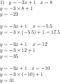 1) \: \: \: \: y = - 3x + 1 \: \: \: \: x = 8 \\ y = - 3 \times 8 + 1 \\ y = - 23 \\ \\ y = - 3x + 1 \: \: \: \: \: x = - 5.5 \\ y = - 3 \times ( - 5.5) + 1 = 17.5 \\ \\ y = - 3x + 1 \: \: \: \: \: x = 12 \\ y = - 3 \times 12 + 1 \\ y = - 35 \\ \\ y = - 3x + 1 \: \: \: \: x = - 10 \\ y = - 3 \times ( - 10) + 1 \\ y = 31