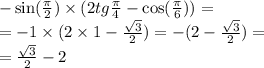 - \sin( \frac{\pi}{2} ) \times (2tg \frac{\pi}{4} - \cos( \frac{\pi}{6} ) ) = \\ = - 1 \times (2 \times 1 - \frac{ \sqrt{3} }{2} ) = - (2 - \frac{ \sqrt{3} }{2} ) = \\ = \frac{ \sqrt{3} }{2} -2