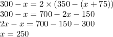 300 - x = 2 \times (350 - (x + 75)) \\ 300 - x = 700 - 2x - 150 \\ 2x - x = 700 - 150 - 300 \\ x = 250