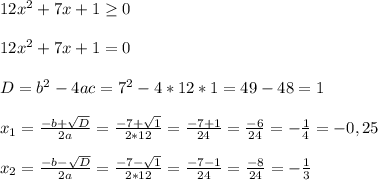 12x^2+7x+1\geq 0\\\\12x^2+7x+1=0\\\\D=b^2-4ac=7^2-4*12*1=49-48=1\\\\x_1=\frac{-b+\sqrt{D} }{2a}=\frac{-7+\sqrt{1} }{2*12}=\frac{-7+1}{24}=\frac{-6}{24}=-\frac{1}{4}=-0,25\\\\x_2=\frac{-b-\sqrt{D} }{2a}=\frac{-7-\sqrt{1} }{2*12}=\frac{-7-1}{24}=\frac{-8}{24}=-\frac{1}{3}