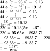 44 \div (x - 93.4) = 19.13 \\ 44 \div (x - \frac{467}{5} ) = 19.13 \\ 44 \div \frac{5x - 467}{5} = 19.13 \\ 44 \times \frac{5}{5x - 467} = 19.13 \\ \frac{220}{5x - 467} = 19.13 \\ 220 = 19.13(5x - 467) \\ 220 = 95.65x - 8933.71 \\ - 95.65x = - 8933.71 - 220 \\ - 95.65x = - 9153.71 \\ x = \frac{915371}{9565}