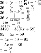 36 \div (x + 11 \frac{17}{19} ) = 1 \frac{17}{19} \\36 \div (x + \frac{59}{5} ) = \frac{36}{19} \\ 36 \div \frac{5x + 19}{5} = \frac{36}{19} \\ 36 \times \frac{5}{5x \times 59} = \frac{36}{19} \\ \frac{180}{5x + 59} = \frac{36}{19} \\ 3420 = 36(5x + 59) \\ 95 = 5x + 59 \\ - 5x = 59 - 95 \\ - 5x = - 36 \\ x = \frac{36}{5} \\