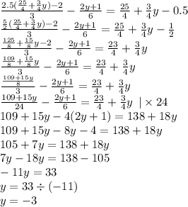 \frac{2.5( \frac{25}{4} + \frac{3}{4} y) - 2}{3} - \frac{2y + 1}{6} = \frac{25}{4} + \frac{3}{4} y - 0.5 \\ \frac{ \frac{5}{2} ( \frac{25}{4} + \frac{3}{4} y) - 2}{3} - \frac{2y + 1}{6} = \frac{25}{4} + \frac{3}{4} y - \frac{1}{2} \\ \frac{ \frac{125}{8} + \frac{15}{8}y - 2 }{3} - \frac{2y + 1}{6} = \frac{23}{4} + \frac{3}{4} y \\ \frac{ \frac{109}{8} + \frac{15}{8} y}{3} - \frac{2y + 1}{6} = \frac{23}{4} + \frac{3}{4} y \\ \frac{ \frac{109 + 15y}{8} }{3} - \frac{2y + 1}{6} = \frac{23}{4} + \frac{3}{4} y \\ \frac{109 + 15y}{24} - \frac{2y + 1}{6} = \frac{23}{4} + \frac{3}{4} y \: \: | \times 24 \\ 109 + 15y - 4(2y + 1) = 138 + 18y \\ 109 + 15y - 8y - 4 = 138 + 18y \\ 105 + 7y = 138 + 18y \\ 7y - 18y = 138 - 105 \\ - 11y = 33 \\ y = 33 \div ( - 11) \\ y = - 3