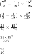 ( \frac{{2}^{2} }{3} - \frac{1}{18}) \times \frac{{15}^{2} }{125} \\ \\ ( \frac{4}{3} - \frac{1}{18}) \times \frac{ {15}^{2} }{125} \\ \\ \frac{23}{18} \times \frac{ {15}^{2} }{125} \\ \\ \frac{23 \times {15}^{2} }{2250} \\ \\ \frac{23}{10}