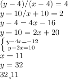 (y-4)/(x-4)=4\\ y+10/x+10=2\\ y-4=4x-16\\ y+10=2x+20\\ \left \{ {{y-4x=-12} \atop {y-2x=10\\}} \right. \\ x=11\\ y=32\\ 32 и 11