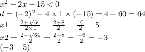 {x}^{2} - 2x - 15 < 0 \\ d = ({ - 2})^{2} - 4 \times 1 \times ( - 15) = 4 + 60 = 64 \\ x1 = \frac{2 + \sqrt{64} }{2 \times 1} = \frac{2 + 8}{2} = \frac{10}{2} = 5 \\ x 2 = \frac{2 - \sqrt{64} }{2} = \frac{2 - 8}{2} = \frac{ - 6}{2} = - 3 \\ ( - 3 \: \: . \: \: 5)