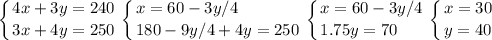 \displaystyle \left \{ {{4x+3y=240} \atop {3x+4y=250}} \right.\left \{ {{x= 60-3y/4\hfill} \atop {180-9y/4+4y=250}} \right. \left \{ {{x= 60-3y/4} \atop {1.75y=70\hfill}} \right. \left \{ {{x=30} \atop {y=40}} \right.