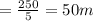 = \frac{250}{5}=50m