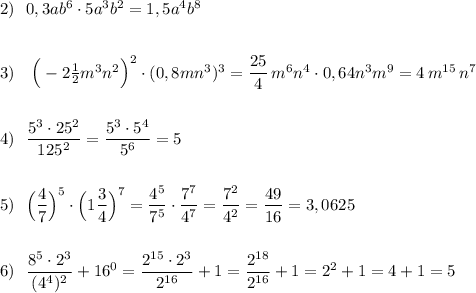 2)\ \ 0,3ab^6\cdot 5a^3b^2=1,5a^4b^8\\\\\\3)\ \ \ \Big(-2\frac{1}{2}m^3n^2\Big)^{2}\cdot (0,8mn^3)^3=\dfrac{25}{4}\, m^6n^4\cdot 0,64n^3m^9=4\, m^{15}\, n^7\\\\\\4)\ \ \dfrac{5^3\cdot 25^2}{125^2}=\dfrac{5^3\cdot 5^4}{5^6}=5\\\\\\5)\ \ \Big(\dfrac{4}{7}\Big)^5\cdot \Big(1\dfrac{3}{4}\Big)^7=\dfrac{4^5}{7^5}\cdot \dfrac{7^7}{4^7}=\dfrac{7^2}{4^2}=\dfrac{49}{16}=3,0625\\\\\\6)\ \ \dfrac{8^5\cdot 2^3}{(4^4)^2}+16^0=\dfrac{2^{15}\cdot 2^3}{2^{16}}+1=\dfrac{2^{18}}{2^{16}}+1=2^2+1=4+1=5