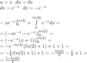 u = x \: \: \: du = dx \\ dv = {e}^{ - x} \: \: \: dv = - e {}^{ - x} \\ \\ - x {e}^{ - x} | ^{ ln(2) } _ {0}+ \int\limits^{ ln(2) } _ {0} {e}^{ - x} dx = \\ = (- x {e}^{ - x} - {e}^{ - x} ) | ^{ ln(2) } _ {0}= \\ = (- {e}^{ - x} (x + 1))| ^{ ln(2) } _ {0} = \\ = - {e}^{ - ln(2) } ( ln(2) + 1) + 1 \times 1 = \\ = - \frac{1}{2} ( ln(2) + 1) + 1 = - \frac{ ln(2) }{2} - \frac{1}{2} + 1 = \\ = \frac{1 - ln(2) }{2}