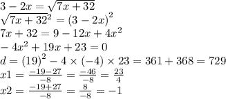 3 - 2x = \sqrt{7x + 32 } \\ \sqrt{7x + 32} {}^{2} = (3 - 2x {)}^{2} \\ 7x + 32 = 9 - 12x + 4 {x}^{2} \\ - 4 {x}^{2} + 19x + 23 = 0 \\ d = (19 {)}^{2} - 4 \times ( - 4) \times 23 = 361 + 368 = 729 \\ x1 = \frac{ - 19 - 27}{ - 8} = \frac{ - 46}{ - 8} = \frac{23}{4} \\ x2 = \frac{ - 19 + 27}{ - 8} = \frac{8}{ - 8} = - 1