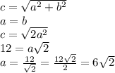 c = \sqrt{ {a}^{2} + {b}^{2} } \\ a = b \\ c = \sqrt{2 {a}^{2} } \\ 12 = a \sqrt{2} \\ a = \frac{12}{ \sqrt{2} } = \frac{12 \sqrt{2} }{2} = 6 \sqrt{2}