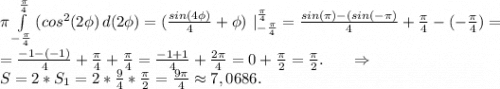 \pi \int\limits^{\frac{\pi }{4}} _{-\frac{\pi }{4} } {(cos^2(2\phi)} \, d(2\phi)=(\frac{sin(4\phi)}{4}+\phi)\ |_{-\frac{\pi }{4}}^{\frac{\pi }{4} } =\frac{sin(\pi)-(sin(-\pi)}{4} +\frac{\pi }{4}-(-\frac{\pi }{4})=\\= \frac{-1-(-1)}{4}+\frac{\pi }{4}+\frac{\pi }{4}=\frac{-1+1}{4} +\frac{2\pi }{4}=0+\frac{\pi }{2}=\frac{\pi }{2} .\ \ \ \ \ \Rightarrow\\S=2*S_1=2*\frac{9}{4}*\frac{\pi }{2} =\frac{9\pi }{4}\approx7,0686.