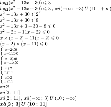 log_{2}( {x}^{2} - 13x + 30) \leqslant 3 \\ log_{2}( {x}^{2} - 13x + 30) \leqslant 3 \: , \: x∈( - \infty \: ; \: - 3) \: U \: (10 \: ; \: + \infty ) \\ {x}^{2} - 13x + 30 \leqslant {2}^{3} \\ {x}^{2} - 13x + 30 \leqslant 8 \\ {x}^{2} - 13x + 3 + 30 - 8 \leqslant 0 \\ {x}^{2} - 2x - 11x + 22 \leqslant 0 \\ x \times (x - 2) - 11(x - 2) \leqslant 0 \\ (x - 2) \times (x - 11) \leqslant 0 \\ \left \{ {{x - 2 \leqslant 0} \atop {x - 11 \geqslant 0}} \right. \\ \left \{ {{x - 2 \geqslant 0} \atop {x - 11 \leqslant 0}} \right. \\ \left \{ {{x \leqslant 2} \atop {x \geqslant 11}} \right. \\ \left \{ {{x \geqslant 2} \atop {x \leqslant 11}} \right. \\x ∈\varnothing \\ x∈[2 \: ; \: 11] \\ x∈[2 \: ; \: 11] \: , \: x∈( - \infty \: ; \: 3) \: U \: (10 \: ; \: + \infty ) \\ \boldsymbol{x∈ [2 \: ; \: 3] \: U \: (10 \: ; \: 11] }