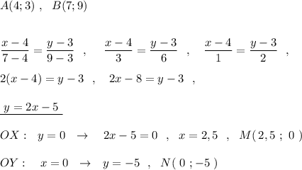 A(4;3)\ ,\ \ B(7;9)\\\\\\\dfrac{x-4}{7-4}=\dfrac{y-3}{9-3}\ \ ,\ \ \ \ \dfrac{x-4}{3}=\dfrac{y-3}{6}\ \ ,\ \ \ \dfrac{x-4}{1}=\dfrac{y-3}{2}\ \ ,\\\\2(x-4)=y-3\ \ ,\ \ \ 2x-8=y-3\ \ ,\\\\\underline{\ y=2x-5\ }\\\\OX:\ \ y=0\ \ \to \ \ \ 2x-5=0\ \ ,\ \ x=2,5\ \ ,\ \ M(\, 2,5\ ;\ 0\ )\\\\OY:\ \ \ x=0\ \ \to \ \ y=-5\ \ ,\ \ N(\ 0\ ;-5\ )