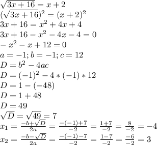 \sqrt{3x+16}=x+2\\(\sqrt{3x+16})^2=(x+2)^2\\3x+16=x^2+4x+4\\3x+16-x^2-4x-4=0\\-x^2-x+12=0\\a=-1; b=-1; c=12\\D=b^2-4ac\\D=(-1)^2-4*(-1)*12\\D=1-(-48)\\D=1+48\\D=49\\\sqrt{D}=\sqrt{49}=7\\x_{1}=\frac{-b+\sqrt{D}}{2a}=\frac{-(-1)+7}{-2}=\frac{1+7}{-2}=\frac{8}{-2}=-4\\x_{2}=\frac{-b-\sqrt{D}}{2a}=\frac{-(-1)-7}{-2}=\frac{1-7}{-2}=\frac{-6}{-2}=3\\