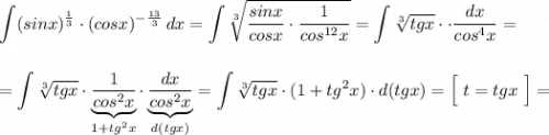 \displaystyle \int (sinx)^{\frac{1}{3}}\cdot (cosx)^{-\frac{13}{3}}\, dx=\int \sqrt[3]{\frac{sinx}{cosx}\cdot \frac{1}{cos^{12}x}}=\int \sqrt[3]{tgx}\cdot \cdot \frac{dx}{cos^4x}=\\\\\\=\int \sqrt[3]{tgx}\cdot \underbrace {\frac{1}{cos^2x}}_{1+tg^2x}\cdot \underbrace {\frac{dx}{cos^2x}}_{d(tgx)}=\int \sqrt[3]{tgx}\cdot (1+tg^2x)\cdot d(tgx)=\Big[\ t=tgx\ \Big]=