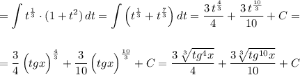 \displaystyle =\int t^{\frac{1}{3}}\cdot (1+t^2)\, dt=\int \Big(t^{\frac{1}{3}}+t^{\frac{7}{3}}\Big)\, dt=\frac{3\, t^{\frac{4}{3}}}{4}+\frac{3\, t^{\frac{10}{3}}}{10}+C=\\\\\\=\frac{3}{4}\, \Big(tgx\Big)^{\frac{4}{3}}+\frac{3}{10}\, \Big(tgx\Big)^{\frac{10}{3}}+C=\frac{3\, \sqrt[3]{tg^4x}}{4}+\frac{3\sqrt[3]{tg^{10}x}}{10}+C