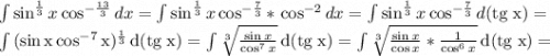 \int {\sin^\frac{1}{3}x\cos^{-\frac{13}{3} } } \, dx =\int {\sin^\frac{1}{3}x\cos^{-\frac{7}{3} } *} \, \cos^{-2}dx =\int {\sin^\frac{1}{3}x\cos^{-\frac{7}{3} }} \, d(\rm tg \; x) =\\\int {(\sin x\cos^{-7}x)^\frac{1}{3} } \, d(\rm tg \;x) =\int {\sqrt[3]{\frac{\sin x}{\cos^7x} } } \, d(\rm tg \; x)= \int {\sqrt[3]{\frac{\sin x}{\cos x}*\frac{1}{\cos^6x} } } \, d(\rm tg \; x)=