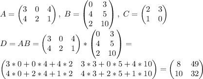 A=\begin{pmatrix} 3&0&4\\4&2&1\end{pmatrix}, \; B=\begin{pmatrix} 0&3\\4&5\\2&10\end{pmatrix}, \; C=\begin{pmatrix}2&3\\1&0\end{pmatrix}\\D=AB=\begin{pmatrix} 3&0&4\\4&2&1\end{pmatrix} * \begin{pmatrix} 0&3\\4&5\\2&10\end{pmatrix}=\\\begin{pmatrix} 3*0+0*4+4*2&3*3+0*5+4*10\\4*0+2*4+1*2&4*3+2*5+1*10\end{pmatrix}=\begin{pmatrix} 8&49\\10&32\end{pmatrix}