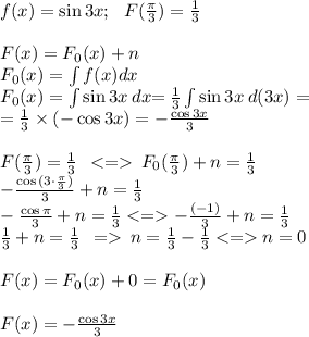 f(x) = \sin{3x}; \: \: \: F(\tfrac{\pi}{3}) = \tfrac{1}{3} \\ \\ F(x) =F_0(x) + n \\ F_0(x)= \int f(x)dx \: \\F_0(x)= \int {\sin{3x} \: {dx} }{= }\: \frac{1}{3} \int \sin{3x} \: {d(3x)} = \\ = \frac{1}{3} \times ( - \cos{3x}) = -\frac{ \cos{3x}}{3} \\ \\ F(\tfrac{\pi}{3}) = \tfrac{1}{3} \: \: < = \:F_0(\tfrac{\pi}{3}) + n= \tfrac{1}{3} \\ \small{ -\frac{ \cos{(3 \cdot \frac{ \pi}{3}) }}{3}} + n= \frac{1}{3} \\ -\frac{ \cos{\pi}}{3} + n= \frac{1}{3} < = -\frac{( - 1)}{3} + n= \frac{1}{3} \\ \frac{1}{3} + n= \frac{1}{3} \: \: = \: n = \frac{1}{3} - \frac{1}{3} < = n = 0 \\ \\ F(x) =F_0(x) + 0 = F_0(x) \\ \\ F(x) = -\frac{ \cos{3x}}{3}