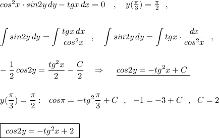 cos^2x\cdot sin2y\, dy-tgx\, dx=0\ \ \ ,\ \ \ y(\frac{\pi}{3})=\frac{\pi}{2}\ \ ,\\\\\\\displaystyle \int sin2y\, dy=\int \frac{tgx\, dx}{cos^2x}\ \ ,\ \ \ \int sin2y\, dy=\int tgx\cdot \frac{dx}{cos^2x}\ \ ,\\\\\\-\frac{1}{2}\, cos2y=\frac{tg^2x}{2}-\frac{C}{2}\ \ \ \Rightarrow \ \ \ \ \underline {cos2y=-tg^2x+C\ }\\\\\\y(\frac{\pi}{3})=\frac{\pi}{2}:\ \ cos\pi =-tg^2\frac{\pi}{3}+C\ \ ,\ \ -1=-3+C\ \ ,\ \ C=2\\\\\\\boxed{\ cos2y=-tg^2x+2\ }