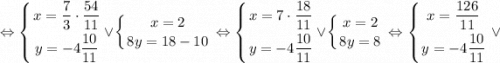 \displaystyle \Leftrightarrow \left \{ {{x=\dfrac{7}{3} \cdot \dfrac{54}{11}} \atop {y=-4\dfrac{10}{11}}} \right. \vee \left \{ {{x=2} \atop {8y=18-10}} \right. \Leftrightarrow \left \{ {{x=7 \cdot \dfrac{18}{11}} \atop {y=-4\dfrac{10}{11}}} \right. \vee \left \{ {{x=2} \atop {8y=8}} \right. \Leftrightarrow \left \{ {{x=\dfrac{126}{11}} \atop {y=-4\dfrac{10}{11}}} \right. \vee