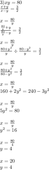 3)xy = 80 \\ \frac{x + y}{x - y} = \frac{3}{2} \\ \\ x = \frac{80}{y} \\ \frac{ \frac{80}{y} + y }{ \frac{80}{y} - y } = \frac{3}{2} \\ \\ x = \frac{80}{y} \\ \frac{80 + {y}^{2} }{y} \div \frac{80 - {y}^{2} }{y} = \frac{3}{2} \\ \\ x = \frac{80}{y} \\ \frac{80 + {y}^{2} }{80 - {y}^{2} } = \frac{3}{2} \\ \\ x = \frac{80}{y} \\ 160 + 2 {y}^{2} = 240 - 3 {y}^{2} \\ \\ x = \frac{80}{y} \\ 5 {y}^{2} = 80 \\ \\ x = \frac{80}{y} \\ {y}^{2} = 16 \\ \\ x = \frac{80}{4} \\ y = 4 \\ \\ x = 20 \\ y = 4