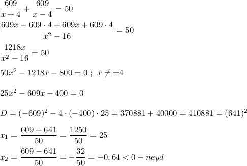 \dfrac{609}{x+4} +\dfrac{609}{x-4}=50\\\\\dfrac{609x-609\cdot4+609x+609\cdot4}{x^{2}-16 }=50\\\\\dfrac{1218x}{x^{2}-16 }=50\\\\50x^{2} -1218x-800=0 \ ; \ x\neq \pm4\\\\25x^{2}-609x-400=0\\\\D=(-609)^{2} -4\cdot(-400)\cdot 25=370881+40000=410881=(641)^{2} \\\\x_{1}=\dfrac{609+641}{50}=\dfrac{1250}{50}=25\\\\x_{2}= \dfrac{609-641}{50}=-\dfrac{32}{50}=-0,64