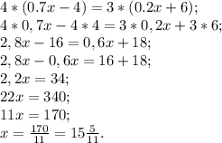 4*(0.7x - 4) = 3*(0.2x + 6);\\4*0,7x - 4*4 = 3*0,2x + 3*6;\\2,8x - 16 = 0,6x + 18;\\2,8x - 0,6x = 16 + 18;\\2,2x = 34;\\22x = 340;\\11x = 170;\\x = \frac{170}{11} = 15\frac{5}{11}.