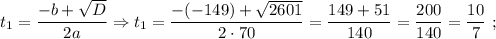 t_{1}=\dfrac{-b+\sqrt{D}}{2a} \Rightarrow t_{1}=\dfrac{-(-149)+\sqrt{2601}}{2 \cdot 70}=\dfrac{149+51}{140}=\dfrac{200}{140}=\dfrac{10}{7} \ ;