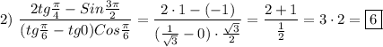 2) \ \dfrac{2tg\frac{\pi }{4}-Sin\frac{3\pi }{2}}{(tg\frac{\pi }{6}-tg0)Cos\frac{\pi }{6} }=\dfrac{2\cdot 1-(-1)}{(\frac{1}{\sqrt{3} }-0)\cdot\frac{\sqrt{3} }{2} }=\dfrac{2+1}{\frac{1}{2} } =3\cdot 2=\boxed6