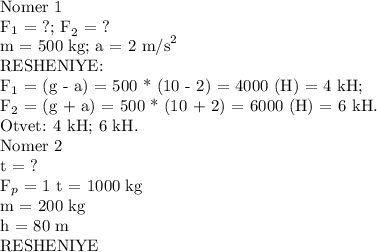 \text {Nomer 1}\\ \text {F}_{1} \text { = ?; F}_{2}\text { = ?}\\ \text {m = 500 kg; a = 2 m/s}^{2}\\\text {RESHENIYE:}\\\text {F}_{1}\text { = (g - a) = 500 * (10 - 2) = 4000 (H) = 4 kH;}\\ \text {F}_{2}\text { = (g + a) = 500 * (10 + 2) = 6000 (H) = 6 kH.}\\ \text{Otvet: 4 kH; 6 kH.}\\\text {Nomer 2}\\ \text {t = ?}\\\text{F}_p\text{ = 1 t = 1000 kg}\\ \text {m = 200 kg}\\\text {h = 80 m}\\ \text {RESHENIYE}\\