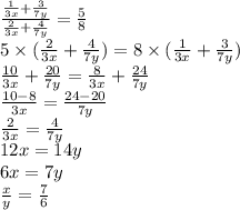 \frac{ \frac{1}{3x} + \frac{3}{7y} }{ \frac{2}{3x} + \frac{4}{7y} } = \frac{5}{8} \\ 5 \times ( \frac{2}{3x} + \frac{4}{7y} ) = 8 \times ( \frac{1}{3x} + \frac{3}{7y} ) \\ \frac{10}{3x} + \frac{20}{7y} = \frac{8}{3x} + \frac{24}{7y} \\ \frac{10 - 8}{3x} = \frac{24 - 20}{7y} \\ \frac{2}{3x} = \frac{4}{7y} \\ 12x = 14y \\ 6x = 7y \\ \frac{x}{y} = \frac{7}{6}