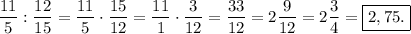 \displaystyle \frac{11}{5}:\frac{12}{15}=\frac{11}{5}\cdot \frac{15}{12}=\frac{11}{1}\cdot\frac{3}{12}=\frac{33}{12}=2\frac{9}{12}=2\frac{3}{4}= \boxed{2,75.}