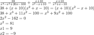 \frac{38}{ {x}^{4} - {x}^{2} + 20x - 100 } + \frac{x + 10}{ {x}^{2} - x + 10} = \frac{x + 10}{ {x}^{2} + x - 10 } \\ 38 + (x + 10)( {x}^{2} + x - 10) = (x + 10)( {x}^{2} - x + 10) \\ 38 + {x}^{3} + 11 {x}^{2} - 100 = {x}^{3} + 9 {x}^{2} + 100 \\ 2 {x}^{2} - 162 = 0 \\ {x}^{2} = 81 \\ x1 = 9 \\ x2 = - 9