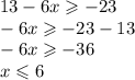 13 - 6x \geqslant - 23 \\ - 6x \geqslant - 23 - 1 3 \\ - 6x \geqslant - 36 \\ x \leqslant 6