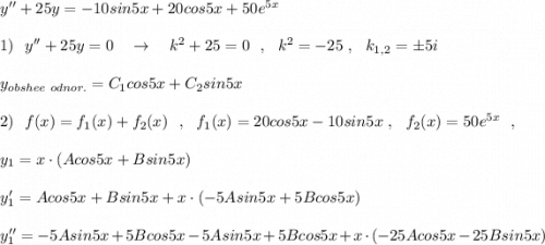 y''+25y=-10sin5x+20cos5x+50e^{5x}\\\\1)\ \ y''+25y=0\ \ \ \to \ \ \ k^2+25=0\ \ ,\ \ k^2=-25\ ,\ \ k_{1,2}=\pm 5i\\\\y_{obshee\ odnor.}=C_1cos5x+C_2sin5x\\\\2)\ \ f(x)=f_1(x)+f_2(x)\ \ ,\ \ f_1(x)=20cos5x-10sin5x\ ,\ \ f_2(x)=50e^{5x}\ \ ,\\\\y_1=x\cdot (Acos5x+Bsin5x)\\\\y_1'=Acos5x+Bsin5x+x\cdot (-5Asin5x+5Bcos5x)\\\\y_1''=-5Asin5x+5Bcos5x-5Asin5x+5Bcos5x+x\cdot (-25Acos5x-25Bsin5x)