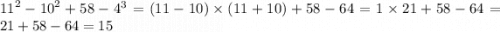 {11}^{2} - {10}^{2} + 58 - {4}^{3} = (11 - 10) \times (11 + 10) + 58 - 64 = 1 \times 21 + 58 - 64 = 21 + 58 - 64 = 15