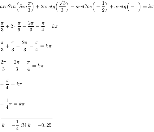 arcSin\Big(Sin\dfrac{\pi }{3} \Big)+2arctg\Big(\dfrac{\sqrt{3} }{3} \Big)-arcCos\Big(-\dfrac{1}{2} \Big)+arctg\Big(-1\Big)=k\pi \\\\\\\dfrac{\pi }{3} +2\cdot\dfrac{\pi }{6} -\dfrac{2\pi }{3}-\dfrac{\pi }{4} =k\pi \\\\\\\dfrac{\pi }{3} +\dfrac{\pi }{3} -\dfrac{2\pi }{3}-\dfrac{\pi }{4} =k\pi \\\\\\\dfrac{2\pi }{3} -\dfrac{2\pi }{3}-\dfrac{\pi }{4} =k\pi \\\\\\-\dfrac{\pi }{4} =k\pi \\\\\\-\dfrac{1}{4} \pi =k\pi \\\\\\\boxed{k=-\dfrac{1}{4} \ ili \ k=-0,25}