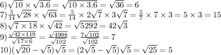 6) \sqrt{10} \times \sqrt{3.6} = \sqrt{10 \times 3.6} = \sqrt{36} =6\\ 7) \frac{5}{14} \sqrt{28} \times \sqrt{63} = \frac{5}{14} \times 2 \sqrt{7} \times 3 \sqrt{7} = \frac{5}{7} \times 7 \times 3 = 5 \times 3 = 15 \\ 8) \sqrt{7 \times 18} \times \sqrt{42} = \sqrt{5292} = 42 \sqrt{3} \\ 9) \frac{ \sqrt{42 \times 119} }{ \sqrt{17 \times 6} } = \frac{ \sqrt{4998} }{ \sqrt{102} } = \frac{7 \sqrt{102} }{ \sqrt{102} } = 7 \\ 10)( \sqrt{20} - \sqrt{5} ) \sqrt{5} = (2 \sqrt{5} - \sqrt{5} ) \sqrt{5} = \sqrt{25} = 5