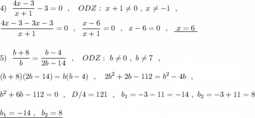 4)\ \ \displaystyle \frac{4x-3}{x+1}-3=0\ \ ,\ \ \ ODZ:\ x+1\ne 0\ ,\ x\ne -1\ \ ,\\\\\frac{4x-3-3x-3}{x+1}=0\ \ ,\ \ \frac{x-6}{x+1}=0\ \ ,\ \ x-6=0\ \ ,\ \ \underline{\ x=6\ }\\\\\\5)\ \ \frac{b+8}{b}=\frac{b-4}{2b-14}\ \ ,\ \ \ ODZ:\ b\ne 0\ ,\ b\ne 7\ \ ,\\\\(b+8)(2b-14)=b(b-4)\ \ ,\ \ \ 2b^2+2b-112=b^2-4b\ \ ,\\\\b^2+6b-112=0\ \ ,\ \ D/4=121\ \ ,\ \ b_1=-3-11=-14\ ,\ b_2=-3+11=8\\\\\underline {b_1=-14\ ,\ \ b_2=8}