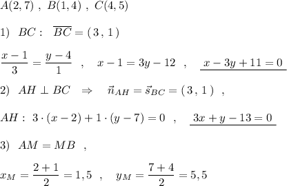 A(2,7)\ ,\ B(1,4)\ ,\ C(4,5)\\\\1)\ \ BC:\ \ \overline{BC}=(\, 3\, ,\, 1\, )\\\\\dfrac{x-1}{3}=\dfrac{y-4}{1}\ \ ,\ \ \ x-1=3y-12\ \ ,\ \ \ \underline {\ x-3y+11=0\ }\\\\2)\ \ AH\perp BC\ \ \Rightarrow \ \ \ \vec{n}_{AH}=\vec{s}_{BC}=(\, 3\, ,\, 1\, )\ \ ,\\\\AH:\ 3\cdot (x-2)+1\cdot (y-7)=0\ \ ,\ \ \ \underline{\ 3x+y-13=0\ }\\\\3)\ \ AM=MB\ \ ,\\\\x_{M}=\dfrac{2+1}{2}=1,5\ \ ,\ \ \ y_{M}=\dfrac{7+4}{2}=5,5