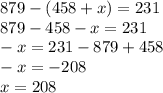 879 - (458 + x) = 231 \\879 - 458 - x = 231 \\ - x = 231 - 879 + 458 \\ - x = - 208 \\ x = 208