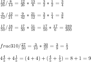 \frac{12}{26} / \frac{8}{13} = \frac{12}{26}*\frac{13}{8} =\frac{3}{2} *\frac{1}{2} =\frac{3}{4} \\\\\frac{9}{42} / \frac{12}{21} = \frac{9}{42} *\frac{21}{12} =\frac{3}{2} *\frac{1}{4} =\frac{3}{8} \\\\\frac{17}{50} /\frac{18}{51} = \frac{17}{50} *\frac{51}{18} =\frac{17}{50} *\frac{17}{6} =\frac{289}{300} \\\\\\ frac{3}{10} / \frac{27}{30} =\frac{3}{10} *\frac{30}{27} =\frac{3}{9}=\frac{1}{3}\\\\4\frac{4}{5 }+4\frac{1}{5} = (4+4)+(\frac{4}{5} +\frac{1}{5} )=8+1=9\\\\