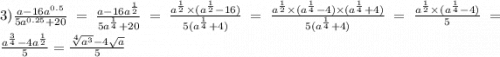 3) \frac{a - 16a {}^{0.5} }{5a {}^{0.25} + 20} = \frac{a - 16a {}^{ \frac{1}{2} } }{5a {}^{ \frac{1}{4} } + 20 } = \frac{a {}^{ \frac{1}{2} } \times (a {}^{ \frac{1}{2} } - 16)}{5(a {}^{ \frac{1}{4} } + 4) } = \frac{a {}^{ \frac{1}{2} } \times (a {}^{ \frac{1}{4} } - 4) \times (a {}^{ \frac{1}{4} } + 4) }{5(a {}^{ \frac{1}{4} } + 4) } = \frac{{a {}^{ \frac{1}{2} } \times }^{} (a {}^{ \frac{1}{4} } - 4) }{5} = \frac{a {}^{ \frac{3}{4} } - 4a {}^{ \frac{1}{2} } }{5} = \frac{ \sqrt[4]{a {}^{3} } - 4 \sqrt{a} }{5}