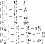 {( \frac{1}{2}) }^{3} = \frac{ {1}^{3} }{ {2}^{3} } = \frac{1}{8} \\ {( \frac{2}{3}) }^{3} = \frac{ {2}^{3} }{ {3}^{3} } = \frac{8}{27} \\ {( \frac{1}{5}) }^{3} = \frac{ {1}^{3} }{ {5}^{3} } = \frac{1}{125} \\ {( \frac{4}{9}) }^{3} = \frac{ {4}^{3} }{ {9}^{3} } = \frac{64}{729} \\ {(1 \frac{1}{3}) }^{3} = \frac{ {4}^{3} }{ {3}^{3} } = \frac{64}{27} = 2 \frac{10}{27} \\ {( 2\frac{1}{4}) }^{3} = \frac{ {9}^{3} }{ {4}^{3} } = \frac{729}{64} = 11 \frac{25}{64} \\ {( 3\frac{1}{2}) }^{3} = \frac{ {7}^{3} }{ {2}^{3} } = \frac{343}{8} = 42 \frac{7}{8}