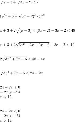 \sqrt{x + 3} + \sqrt{3x - 2} < 7 \\ \\ \\ ( \sqrt{x + 3} + \sqrt{3x - 2} {)}^{2} < {7}^{2} \\ \\ \\ {x + 3} + 2 \sqrt{(x + 3) \times ({3x - 2)} } + 3x - 2 < 49 \\ \\ \\ x + 3 + 2 \sqrt{3 {x}^{2} - 2x + 9x - 6 } + 3x - 2 < 49 \\ \\ \\ 2 \sqrt{3 {x}^{2} + 7x - 6 } < 48 - 4x \\ \\ \\ \sqrt{3 {x}^{2} + 7x - 6} < 24 - 2x \\ \\ \\ 24 - 2x \geqslant 0 \\ - 2x \geqslant - 24 \\ x \leqslant 12. \\ \\ \\ 24 - 2x < 0 \\ - 2x < - 24 \\ x 12.